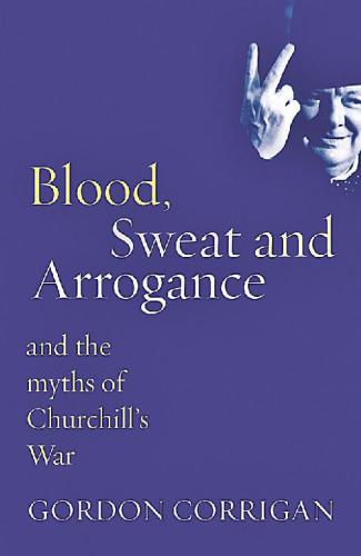 Blood, Sweat And Arrogance: And the Myths of Churchills War